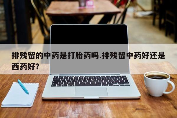 流产药微信排残留的中药是打胎药吗.排残留中药好还是西药好?