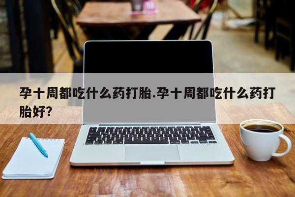 流产药微信孕十周都吃什么药打胎.孕十周都吃什么药打胎好？
