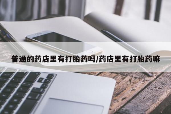 流产药微信普通的药店里有打胎药吗/药店里有打胎药嘛
