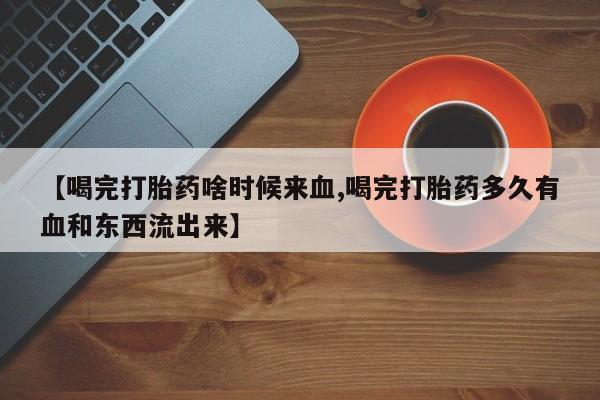 流产药微信【喝完打胎药啥时候来血,喝完打胎药多久有血和东西流出来】