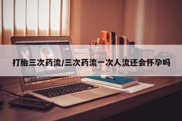 流产药微信打胎三次药流/三次药流一次人流还会怀孕吗