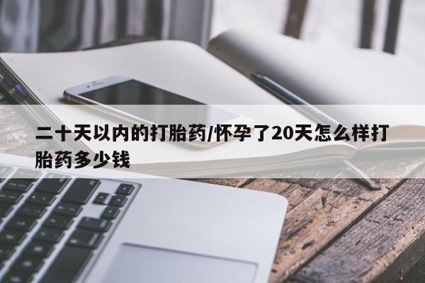 流产药微信二十天以内的打胎药/怀孕了20天怎么样打胎药多少钱