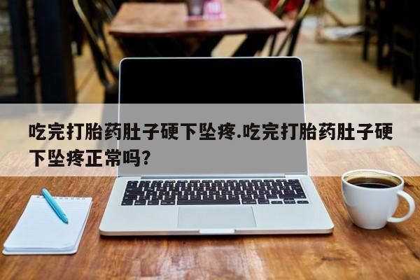 流产药微信吃完打胎药肚子硬下坠疼.吃完打胎药肚子硬下坠疼正常吗？