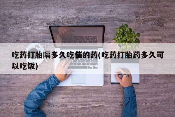 流产药微信吃药打胎隔多久吃催的药(吃药打胎药多久可以吃饭)