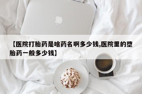 流产药微信【医院打胎药是啥药名啊多少钱,医院里的堕胎药一般多少钱】