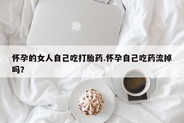 流产药微信怀孕的女人自己吃打胎药.怀孕自己吃药流掉吗？