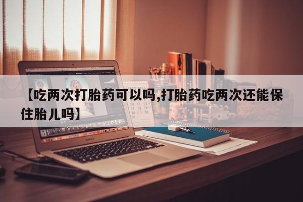 流产药微信【吃两次打胎药可以吗,打胎药吃两次还能保住胎儿吗】