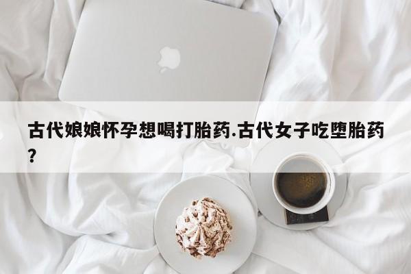 流产药微信古代娘娘怀孕想喝打胎药.古代女子吃堕胎药？