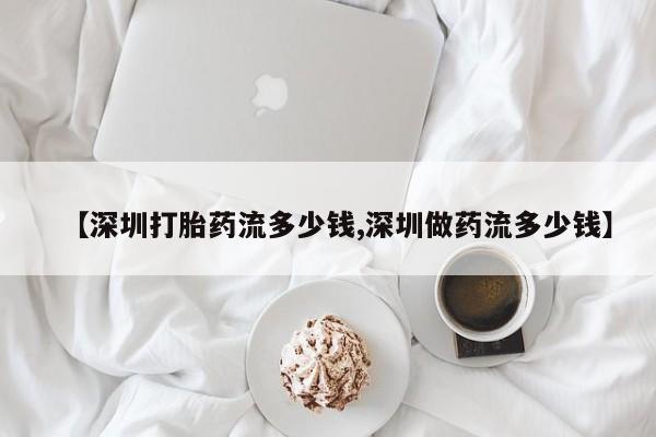 流产药微信【深圳打胎药流多少钱,深圳做药流多少钱】