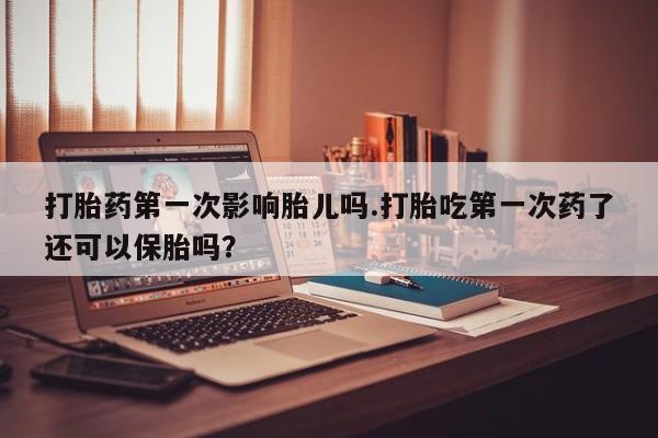 流产药微信打胎药第一次影响胎儿吗.打胎吃第一次药了还可以保胎吗？
