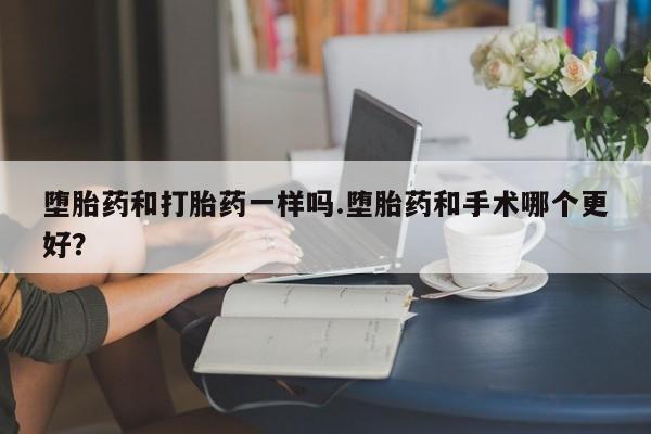 流产药微信堕胎药和打胎药一样吗.堕胎药和手术哪个更好？