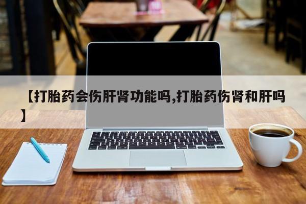 流产药微信【打胎药会伤肝肾功能吗,打胎药伤肾和肝吗】