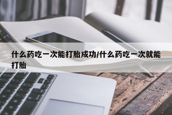 流产药微信什么药吃一次能打胎成功/什么药吃一次就能打胎