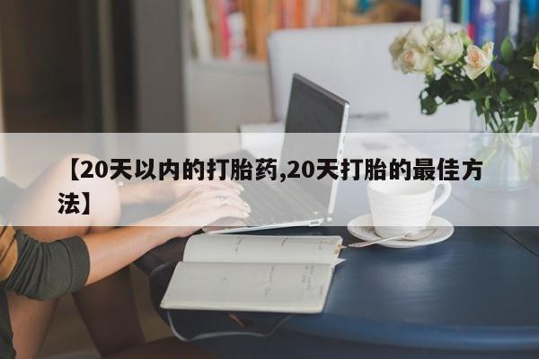 流产药微信【20天以内的打胎药,20天打胎的最佳方法】