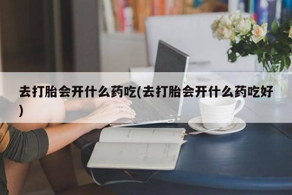 流产药微信去打胎会开什么药吃(去打胎会开什么药吃好)