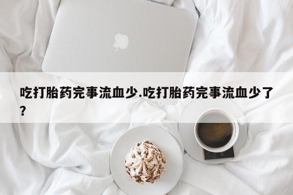 流产药微信吃打胎药完事流血少.吃打胎药完事流血少了？