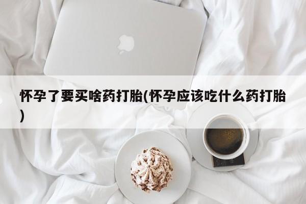 流产药微信怀孕了要买啥药打胎(怀孕应该吃什么药打胎)