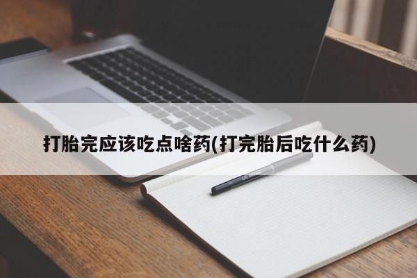 流产药微信打胎完应该吃点啥药(打完胎后吃什么药)