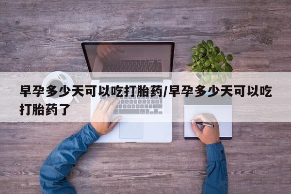 流产药微信早孕多少天可以吃打胎药/早孕多少天可以吃打胎药了