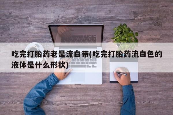 流产药微信吃完打胎药老是流白带(吃完打胎药流白色的液体是什么形状)