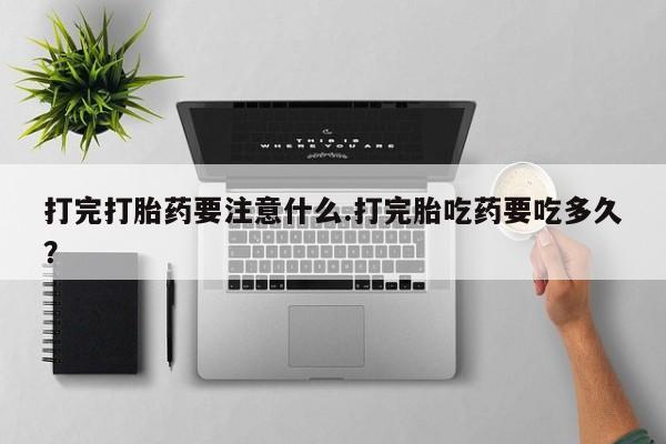 流产药微信打完打胎药要注意什么.打完胎吃药要吃多久？