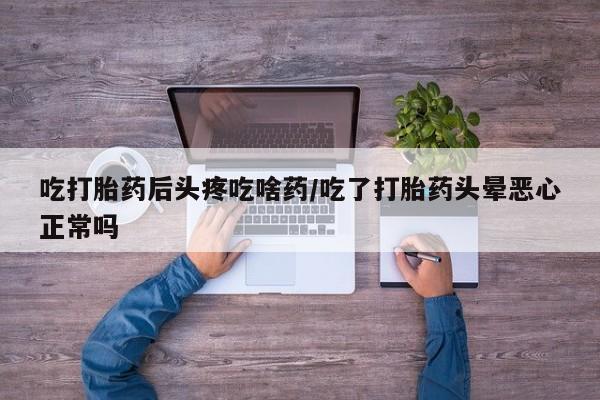 流产药微信吃打胎药后头疼吃啥药/吃了打胎药头晕恶心正常吗