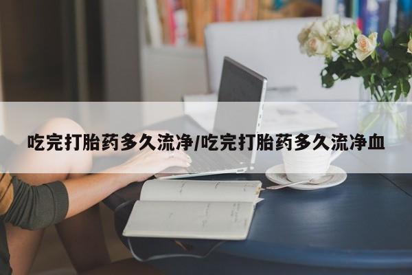 流产药微信吃完打胎药多久流净/吃完打胎药多久流净血