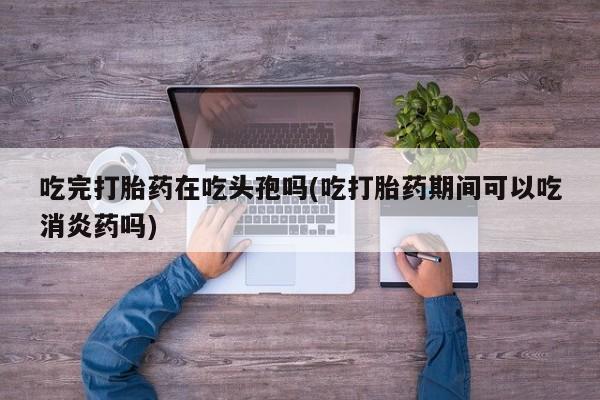 流产药微信吃完打胎药在吃头孢吗(吃打胎药期间可以吃消炎药吗)