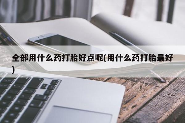 流产药微信全部用什么药打胎好点呢(用什么药打胎最好)