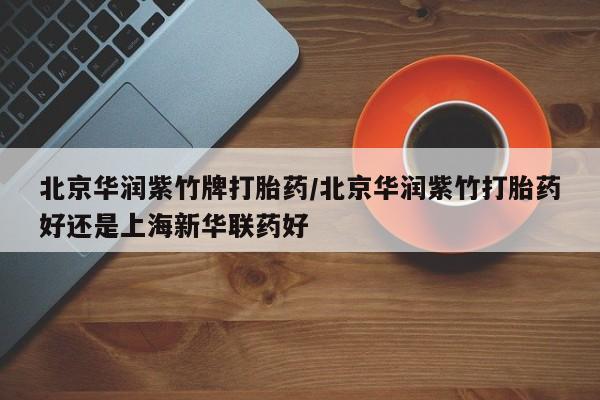 流产药微信北京华润紫竹牌打胎药/北京华润紫竹打胎药好还是上海新华联药好