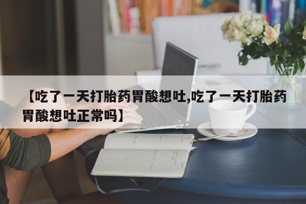 流产药微信【吃了一天打胎药胃酸想吐,吃了一天打胎药胃酸想吐正常吗】