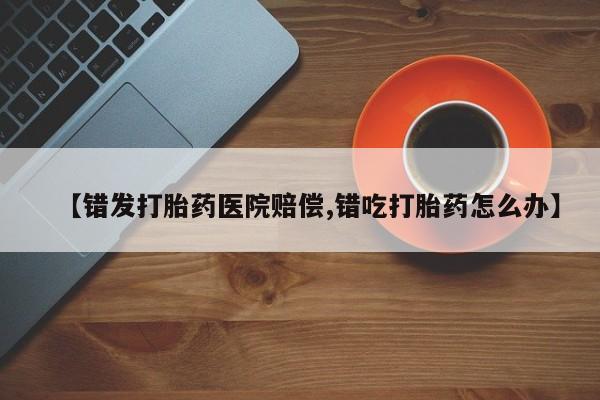 流产药微信【错发打胎药医院赔偿,错吃打胎药怎么办】