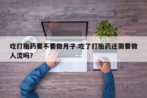 流产药微信吃打胎药要不要做月子.吃了打胎药还需要做人流吗？