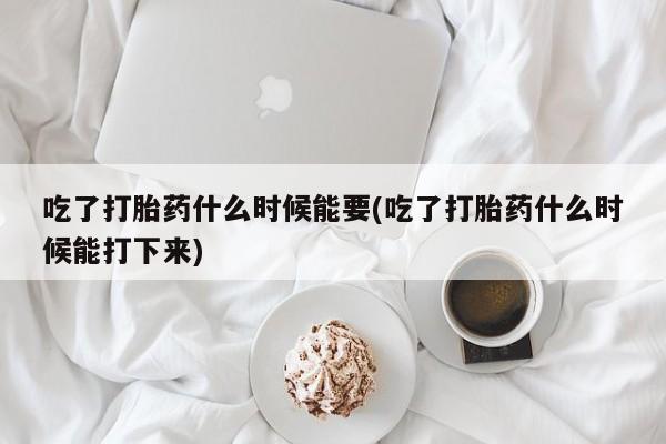 流产药微信吃了打胎药什么时候能要(吃了打胎药什么时候能打下来)