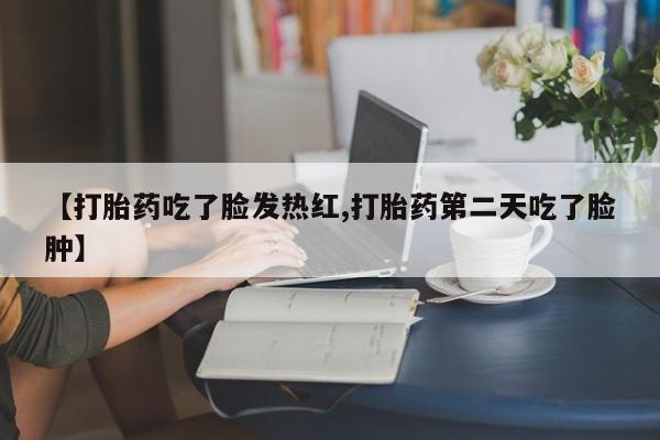 流产药微信【打胎药吃了脸发热红,打胎药第二天吃了脸肿】