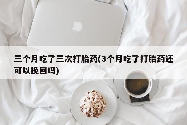 流产药微信三个月吃了三次打胎药(3个月吃了打胎药还可以挽回吗)