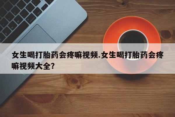 流产药微信女生喝打胎药会疼嘛视频.女生喝打胎药会疼嘛视频大全？