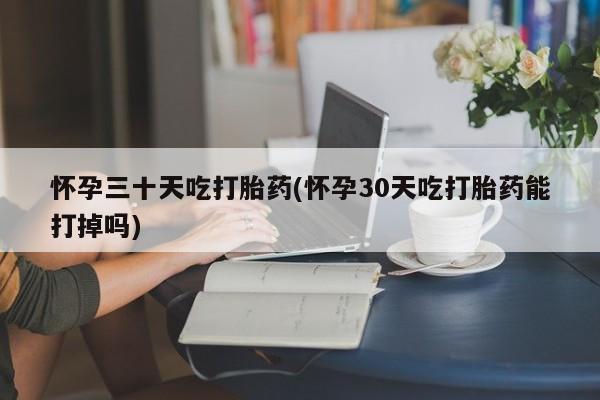 流产药微信怀孕三十天吃打胎药(怀孕30天吃打胎药能打掉吗)