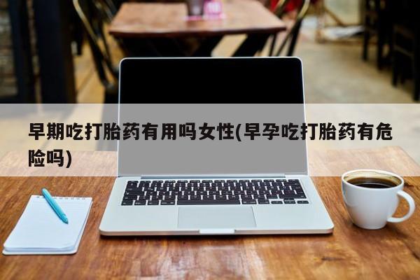 流产药微信早期吃打胎药有用吗女性(早孕吃打胎药有危险吗)