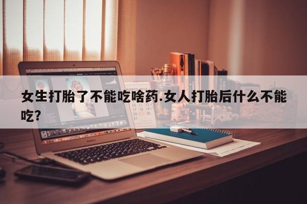 流产药微信女生打胎了不能吃啥药.女人打胎后什么不能吃？