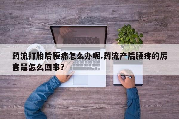 流产药微信药流打胎后腰痛怎么办呢.药流产后腰疼的厉害是怎么回事？