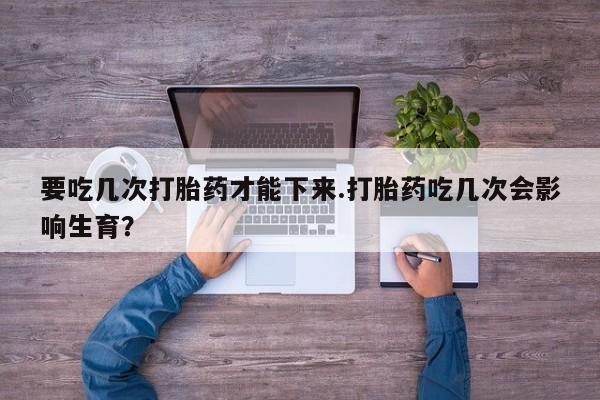 流产药微信要吃几次打胎药才能下来.打胎药吃几次会影响生育？