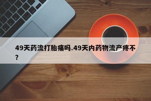 流产药微信49天药流打胎痛吗.49天内药物流产疼不？