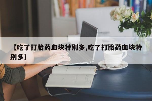 流产药微信【吃了打胎药血块特别多,吃了打胎药血块特别多】