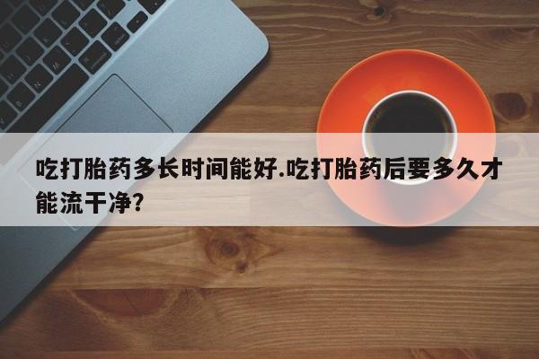 流产药微信吃打胎药多长时间能好.吃打胎药后要多久才能流干净？