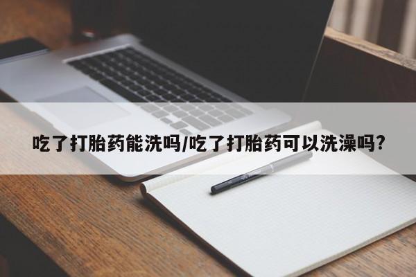 流产药微信吃了打胎药能洗吗/吃了打胎药可以洗澡吗?