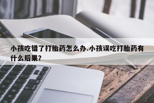 流产药微信小孩吃错了打胎药怎么办.小孩误吃打胎药有什么后果?