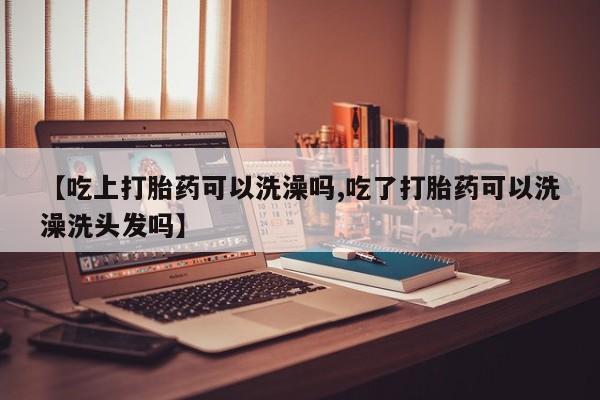 流产药微信【吃上打胎药可以洗澡吗,吃了打胎药可以洗澡洗头发吗】