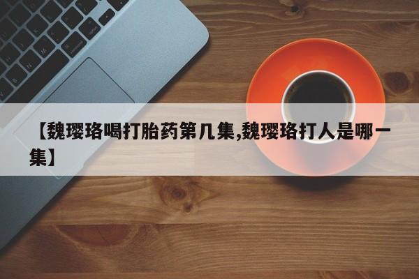 流产药微信【魏璎珞喝打胎药第几集,魏璎珞打人是哪一集】