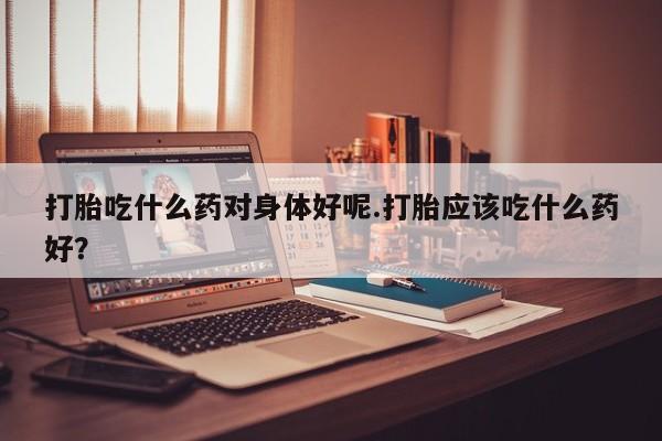 流产药微信打胎吃什么药对身体好呢.打胎应该吃什么药好?